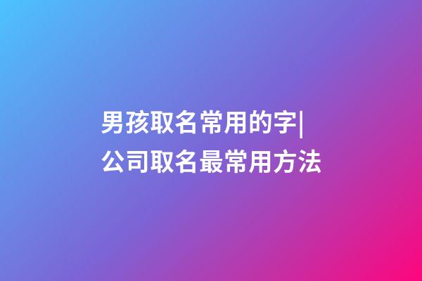 男孩取名常用的字|公司取名最常用方法-第1張-公司起名-玄機(jī)派